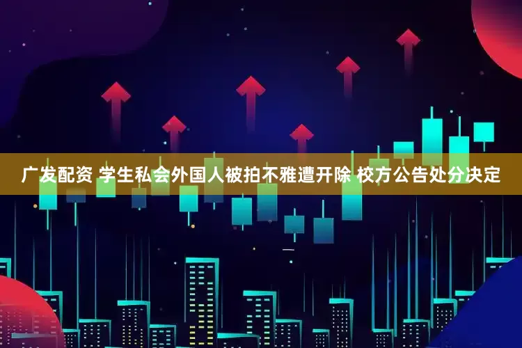 广发配资 学生私会外国人被拍不雅遭开除 校方公告处分决定