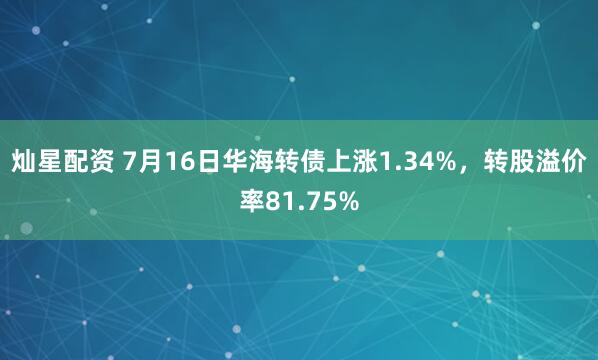 灿星配资 7月16日华海转债上涨1.34%，转股溢价率81.75%