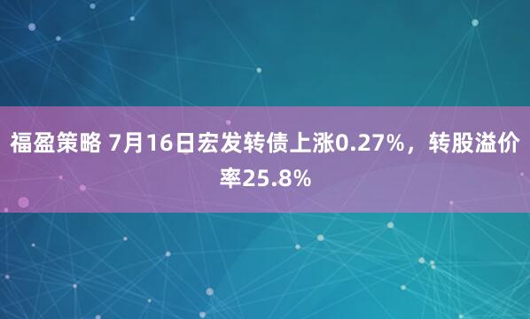 福盈策略 7月16日宏发转债上涨0.27%，转股溢价率25.8%