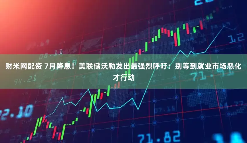 财米网配资 7月降息！美联储沃勒发出最强烈呼吁：别等到就业市场恶化才行动