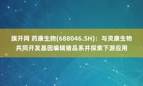 旗开网 药康生物(688046.SH)：与灵康生物共同开发基因编辑猪品系并探索下游应用