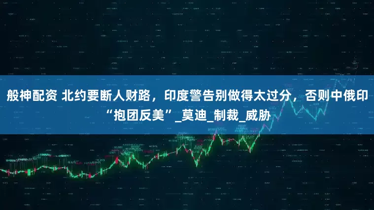 般神配资 北约要断人财路，印度警告别做得太过分，否则中俄印“抱团反美”_莫迪_制裁_威胁