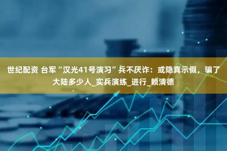 世纪配资 台军“汉光41号演习”兵不厌诈：或隐真示假，骗了大陆多少人_实兵演练_进行_赖清德