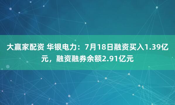 大赢家配资 华银电力：7月18日融资买入1.39亿元，融资融券余额2.91亿元