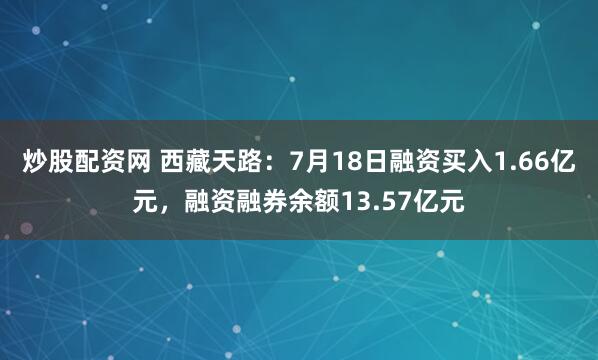 炒股配资网 西藏天路：7月18日融资买入1.66亿元，融资融券余额13.57亿元