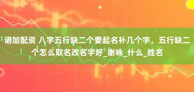 诺加配资 八字五行缺二个要起名补几个字，五行缺二个怎么取名改名字好_谢咏_什么_姓名