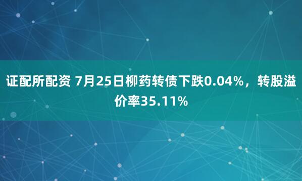证配所配资 7月25日柳药转债下跌0.04%，转股溢价率35.11%
