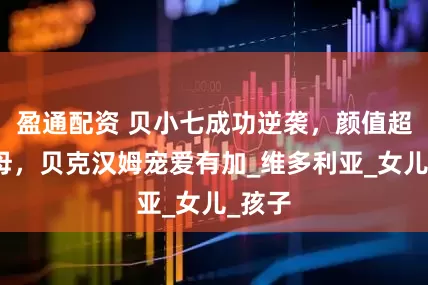 盈通配资 贝小七成功逆袭，颜值超越父母，贝克汉姆宠爱有加_维多利亚_女儿_孩子