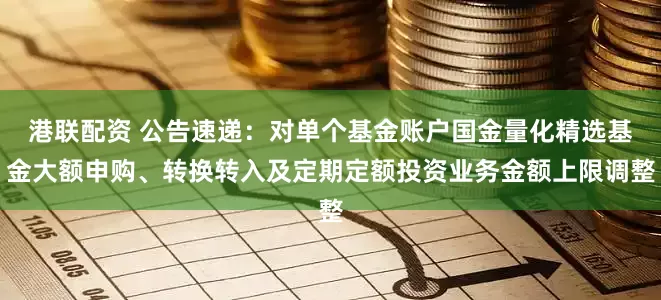 港联配资 公告速递：对单个基金账户国金量化精选基金大额申购、转换转入及定期定额投资业务金额上限调整