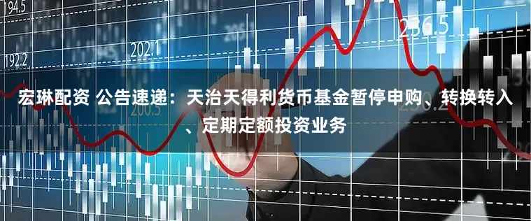 宏琳配资 公告速递：天治天得利货币基金暂停申购、转换转入、定期定额投资业务