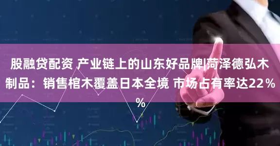 股融贷配资 产业链上的山东好品牌|菏泽德弘木制品：销售棺木覆盖日本全境 市场占有率达22％