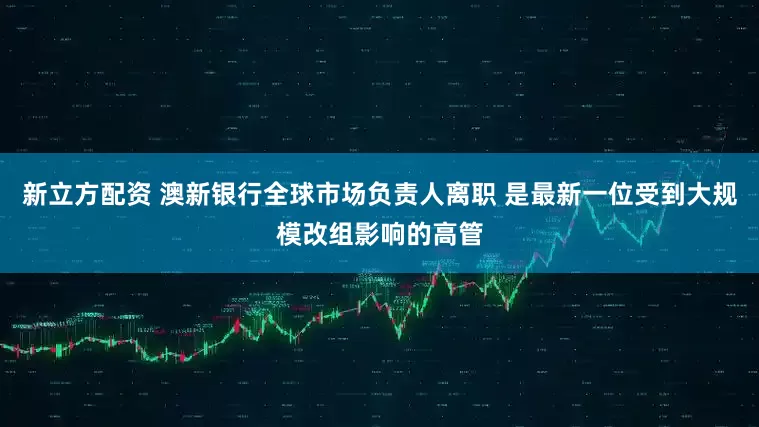 新立方配资 澳新银行全球市场负责人离职 是最新一位受到大规模改组影响的高管