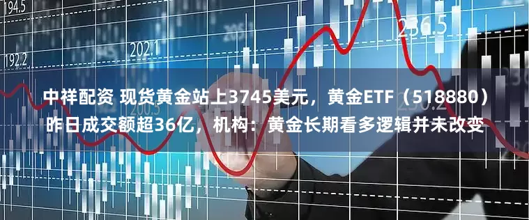 中祥配资 现货黄金站上3745美元，黄金ETF（518880）昨日成交额超36亿，机构：黄金长期看多逻辑并未改变