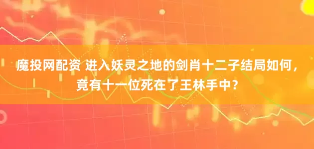 魔投网配资 进入妖灵之地的剑肖十二子结局如何，竟有十一位死在了王林手中？