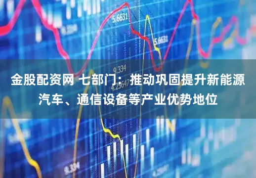 金股配资网 七部门：推动巩固提升新能源汽车、通信设备等产业优势地位
