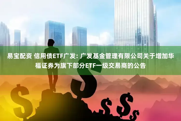 易宝配资 信用债ETF广发: 广发基金管理有限公司关于增加华福证券为旗下部分ETF一级交易商的公告