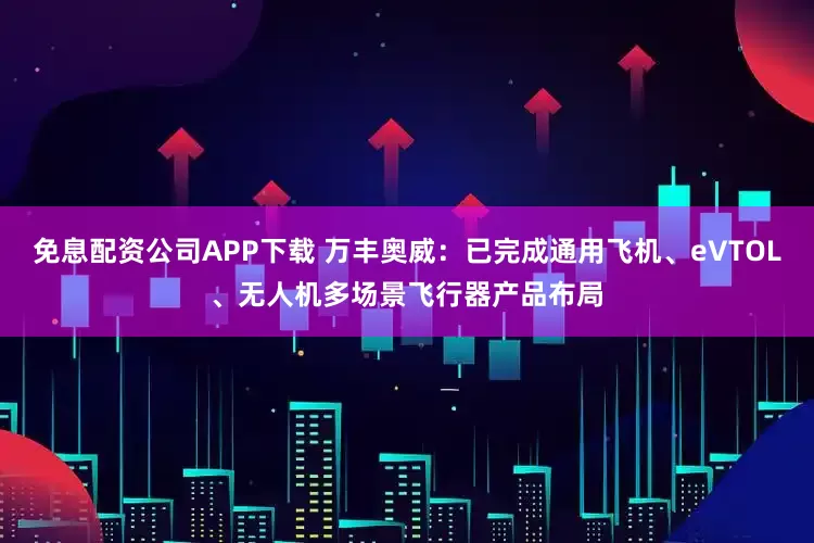 免息配资公司APP下载 万丰奥威：已完成通用飞机、eVTOL、无人机多场景飞行器产品布局
