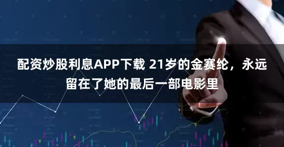 配资炒股利息APP下载 21岁的金赛纶，永远留在了她的最后一部电影里