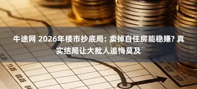 牛途网 2026年楼市抄底局: 卖掉自住房能稳赚? 真实结局让大批人追悔莫及