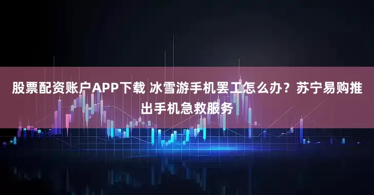 股票配资账户APP下载 冰雪游手机罢工怎么办？苏宁易购推出手机急救服务