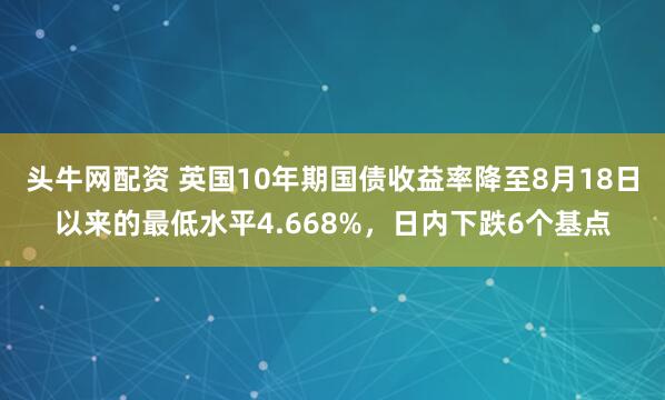 头牛网配资 英国10年期国债收益率降至8月18日以来的最低水平4.668%，日内下跌6个基点