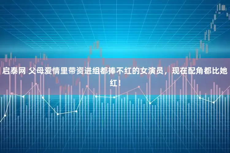 启泰网 父母爱情里带资进组都捧不红的女演员，现在配角都比她红！