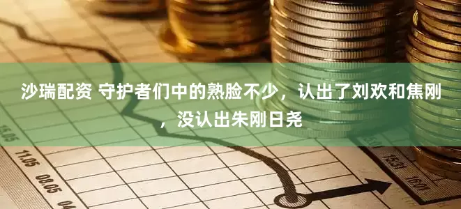 沙瑞配资 守护者们中的熟脸不少，认出了刘欢和焦刚，没认出朱刚日尧
