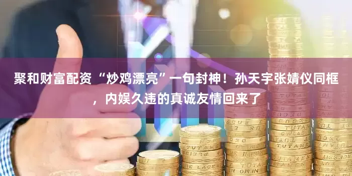 聚和财富配资 “炒鸡漂亮”一句封神！孙天宇张婧仪同框，内娱久违的真诚友情回来了